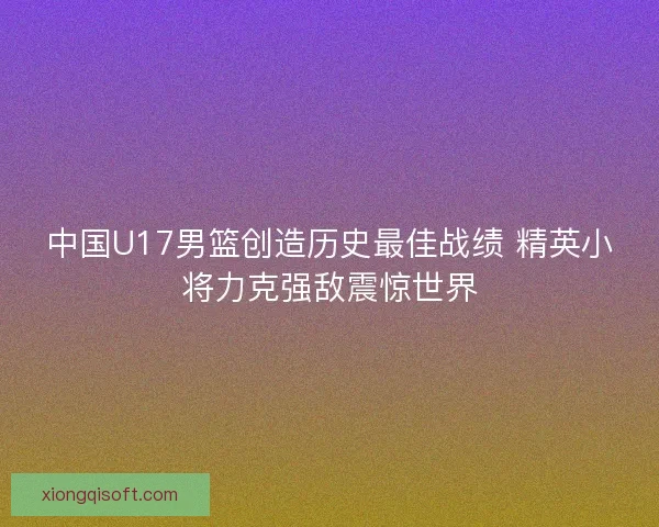 中国U17男篮创造历史最佳战绩 精英小将力克强敌震惊世界