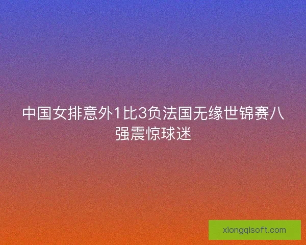中国女排意外1比3负法国无缘世锦赛八强震惊球迷