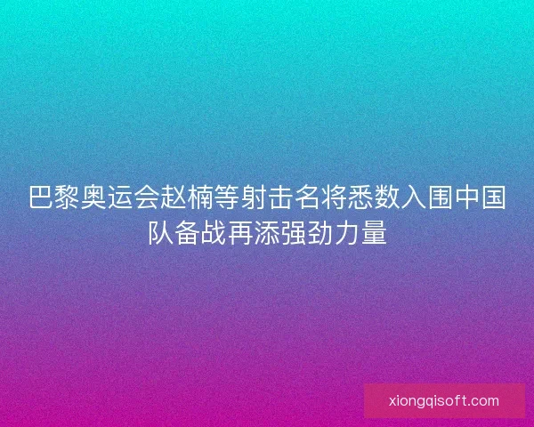 巴黎奥运会赵楠等射击名将悉数入围中国队备战再添强劲力量